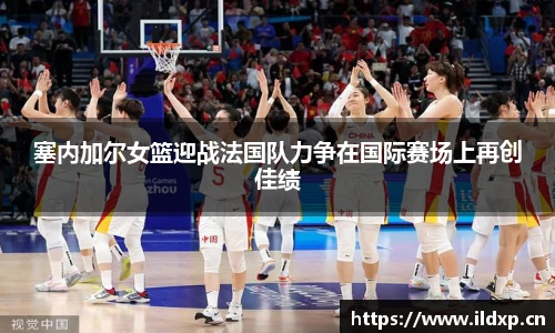 塞内加尔女篮迎战法国队力争在国际赛场上再创佳绩