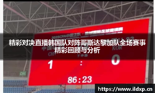 精彩对决直播韩国队对阵哥斯达黎加队全场赛事精彩回顾与分析