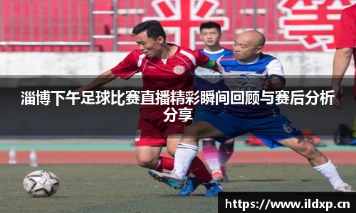 淄博下午足球比赛直播精彩瞬间回顾与赛后分析分享