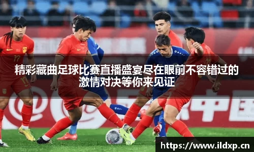 精彩藏曲足球比赛直播盛宴尽在眼前不容错过的激情对决等你来见证