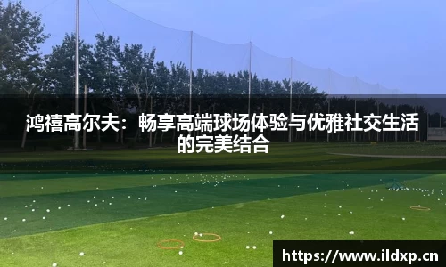鸿禧高尔夫：畅享高端球场体验与优雅社交生活的完美结合